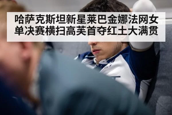 哈萨克斯坦新星莱巴金娜法网女单决赛横扫高芙首夺红土大满贯