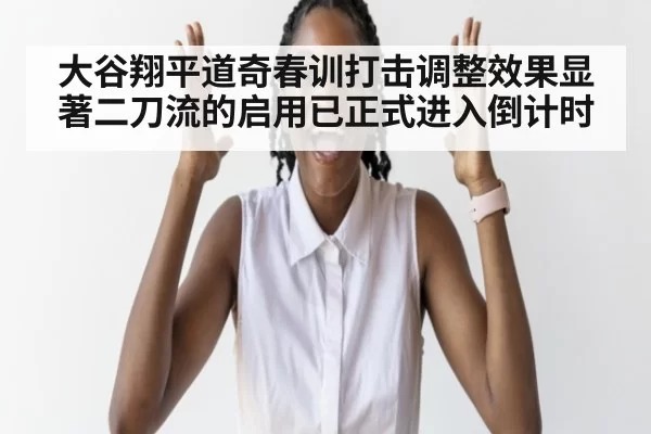 大谷翔平道奇春训打击调整效果显著二刀流的启用已正式进入倒计时