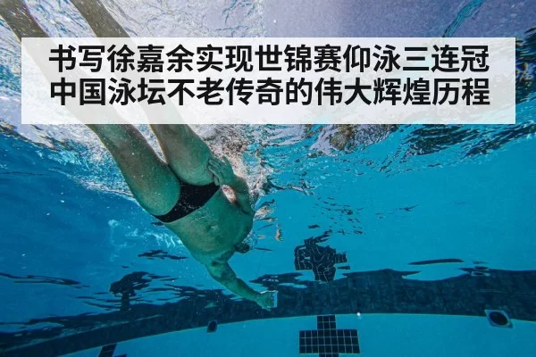书写徐嘉余实现世锦赛仰泳三连冠中国泳坛不老传奇的伟大辉煌历程