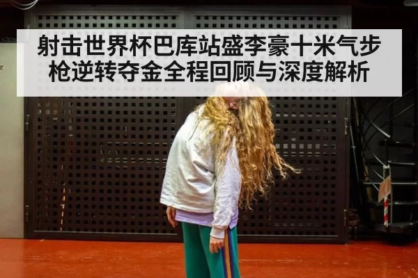 射击世界杯巴库站盛李豪十米气步枪逆转夺金全程回顾与深度解析