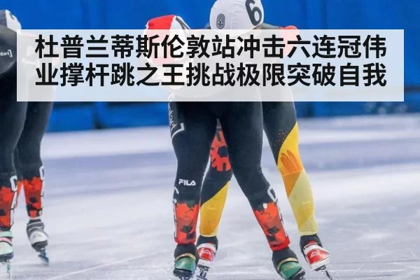 杜普兰蒂斯伦敦站冲击六连冠伟业撑杆跳之王挑战极限突破自我
